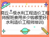 商丘一级水利工程造价工程师报班费用多少钱哪里好(水利造价工程师培训)