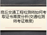 商丘交通工程检测师如何考取证书难度分析(交通检测师考证难度)