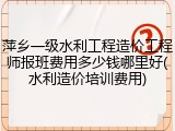 萍乡一级水利工程造价工程师报班费用多少钱哪里好(水利造价培训费用)