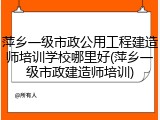 萍乡一级市政公用工程建造师培训学校哪里好(萍乡一级市政建造师培训)