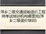 萍乡二级交通运输造价工程师考试培训机构哪里找(萍乡二级造价培训)
