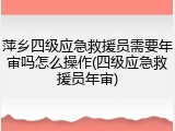 萍乡四级应急救援员需要年审吗怎么操作(四级应急救援员年审)