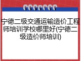 宁德二级交通运输造价工程师培训学校哪里好(宁德二级造价师培训)