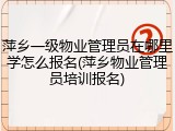 萍乡一级物业管理员在哪里学怎么报名(萍乡物业管理员培训报名)