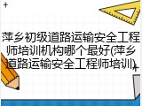萍乡初级道路运输安全工程师培训机构哪个最好(萍乡道路运输安全工程师培训)