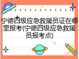 宁德四级应急救援员证在哪里报考(宁德四级应急救援员报考点)