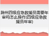 滁州四级应急救援员需要年审吗怎么操作(四级应急救援员年审)