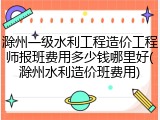 滁州一级水利工程造价工程师报班费用多少钱哪里好(滁州水利造价班费用)