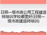 日照一级市政公用工程建造师培训学校哪里好(日照一级市政建造师培训)