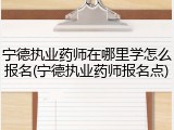 宁德执业药师在哪里学怎么报名(宁德执业药师报名点)