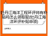 牡丹江海洋工程环评师有补贴吗怎么领取呢(牡丹江海洋环评补贴申领)