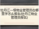 牡丹江一级物业管理员在哪里学怎么报名(牡丹江物业管理员报名)