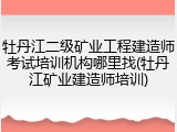 牡丹江二级矿业工程建造师考试培训机构哪里找(牡丹江矿业建造师培训)
