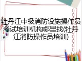 牡丹江中级消防设施操作员考试培训机构哪里找(牡丹江消防操作员培训)