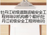 牡丹江初级道路运输安全工程师培训机构哪个最好(牡丹江初级安全工程师培训)