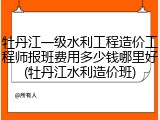 牡丹江一级水利工程造价工程师报班费用多少钱哪里好(牡丹江水利造价班)