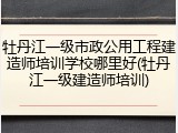 牡丹江一级市政公用工程建造师培训学校哪里好(牡丹江一级建造师培训)