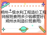 朔州一级水利工程造价工程师报班费用多少钱哪里好(朔州水利造价班费用)