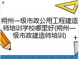 朔州一级市政公用工程建造师培训学校哪里好(朔州一级市政建造师培训)