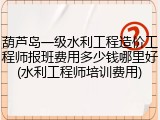 葫芦岛一级水利工程造价工程师报班费用多少钱哪里好(水利工程师培训费用)