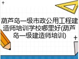 葫芦岛一级市政公用工程建造师培训学校哪里好(葫芦岛一级建造师培训)