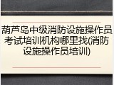 葫芦岛中级消防设施操作员考试培训机构哪里找(消防设施操作员培训)