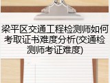 梁平区交通工程检测师如何考取证书难度分析(交通检测师考证难度)