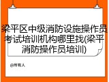 梁平区中级消防设施操作员考试培训机构哪里找(梁平消防操作员培训)