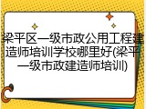 梁平区一级市政公用工程建造师培训学校哪里好(梁平一级市政建造师培训)