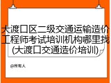 大渡口区二级交通运输造价工程师考试培训机构哪里找(大渡口交通造价培训)