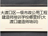 大渡口区一级市政公用工程建造师培训学校哪里好(大渡口建造师培训)