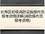 长寿区初级消防设施操作员报考资格详解(消防操作员报考资格)