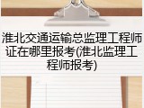 淮北交通运输总监理工程师证在哪里报考(淮北监理工程师报考)