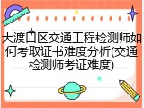 大渡口区交通工程检测师如何考取证书难度分析(交通检测师考证难度)
