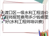 大渡口区一级水利工程造价工程师报班费用多少钱哪里好(水利工程师培训费)