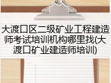 大渡口区二级矿业工程建造师考试培训机构哪里找(大渡口矿业建造师培训)