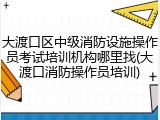 大渡口区中级消防设施操作员考试培训机构哪里找(大渡口消防操作员培训)