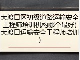 大渡口区初级道路运输安全工程师培训机构哪个最好(大渡口运输安全工程师培训)