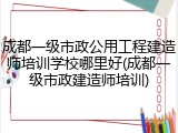 成都一级市政公用工程建造师培训学校哪里好(成都一级市政建造师培训)