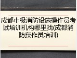 成都中级消防设施操作员考试培训机构哪里找(成都消防操作员培训)