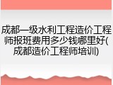 成都一级水利工程造价工程师报班费用多少钱哪里好(成都造价工程师培训)