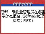 成都一级物业管理员在哪里学怎么报名(成都物业管理员培训报名)