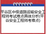 平谷区中级道路运输安全工程师考试难点具体分析(平谷安全工程师考难点)