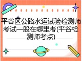平谷区公路水运试验检测师考试一般在哪里考(平谷检测师考点)