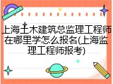 上海土木建筑总监理工程师在哪里学怎么报名(上海监理工程师报考)