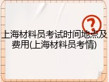 上海材料员考试时间地点及费用(上海材料员考情)