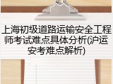 上海初级道路运输安全工程师考试难点具体分析(沪运安考难点解析)