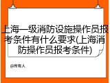 上海一级消防设施操作员报考条件有什么要求(上海消防操作员报考条件)
