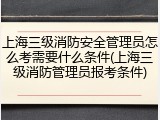 上海三级消防安全管理员怎么考需要什么条件(上海三级消防管理员报考条件)