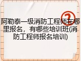 阿勒泰一级消防工程师在哪里报名，有哪些培训班(消防工程师报名培训)
